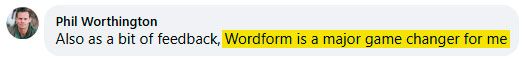 Facebook comment from Phil Worthington: “Also as a bit of feedback, Wordform is a major game changer for me.”